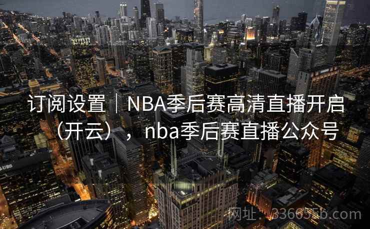 订阅设置｜NBA季后赛高清直播开启（开云），nba季后赛直播公众号  第1张