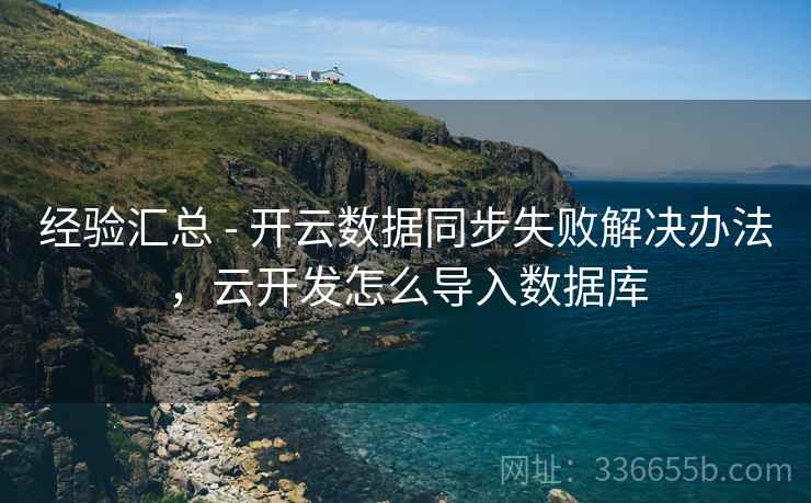 经验汇总 - 开云数据同步失败解决办法，云开发怎么导入数据库